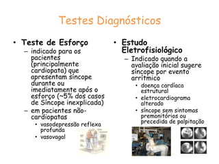 Testes DiagnósticosTeste de InclinaçãoPrincipais indicações do teste de inclinação são Síncope recorrente na ausência de doença cardíaca orgânica ou, na presença desta, após exclusão das causas cardíacas ;Episódio isolado de síncope em situações de alto risco (ocorrência ou risco de injúria física ou com implicações ocupacionais).utilizado para o diagnóstico de síncope neurocardiogênica: boa especificidade (em torno de 90%) e reprodutibilidade, sensibilidade incerta)*. Pode ser sensibilizado com drogas (isoproterenol, dinitrato de isossorbida ou nitroglicerina sublingual) - prejuízo mínimo da sua especificidade.*não existe um padrão-ouro