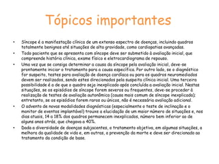 Testes DiagnósticosHoltercapaz de fornecer o diagnóstico em torno de 5% dos casos grande maioria dos pacientes com síncope ter um intervalo livre do evento (varia de semanas a anos)correlação sintoma-eletrocardiograma raramente é conseguidaMonitor de Eventos Externospermitir um maior tempo de monitoração (15 a 30 dias), tem maior chance de flagrar um evento clínico. Monitor de Eventos Implantáveldispositivo implantado cirurgicamente no subcutâneo sob anestesia localmaior capacidade diagnóstica (52%)detecta episódios de alta e baixa frequência cardíaca e de pausasprovável tendência de implante mais precoce destes dispositivosalto custo ainda limita uso 
