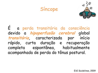 SíncopeÉ  a perda transitória da consciência devido a hipoperfusão cerebralglobal transitória, caracterizada por início rápido, curta duração e recuperação completa espontânea, habitualmente acompanhada de perda do tônus postural.ESC Guidelines, 2009