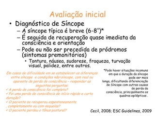 Avaliação inicialDiagnóstico de SíncopeA síncope típica é breve (6-8’’)*É seguida de recuperação quase imediata da consciência e orientaçãoPode ou não ser precedida de pródromos (sintomas premonitórios)Tontura, náusea, sudorese, fraqueza, turvação visual, palidez, entre outros.*Pode haver situações incomuns em que a duração da síncope pode ser mais longa, dificultando diferenciação de Síncope com outras causas de perda da consciência, principalmente os quadros epilépticos .Em casos de dificuldade em se estabelecer as diferenças entre síncope  e condições não=síncope, com real ou aparente de perda de consciência – responder as seguintes perguntas:A perda de consciência foi completa?