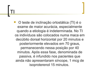 TI
      O teste de inclinação ortostática (TI) é o
       exame de maior acurácia, especialmente
      quando a etiologia é indeterminada. No TI
     os indivíduos são colocados numa maca em
      decúbito dorsal horizontal por 20 minutos e
        posteriormente elevados em 70 graus,
         permanecendo nessa posição por 40
       minutos. Após essa fase, denominada de
        passiva, é infundido nos pacientes que
     ainda não apresentaram síncope, 1 mcg de
               isoproterenol 15 minutos.
 