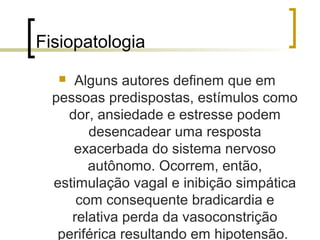 Fisiopatologia
     Alguns autores definem que em
  pessoas predispostas, estímulos como
    dor, ansiedade e estresse podem
        desencadear uma resposta
     exacerbada do sistema nervoso
        autônomo. Ocorrem, então,
  estimulação vagal e inibição simpática
      com consequente bradicardia e
     relativa perda da vasoconstrição
   periférica resultando em hipotensão.
 