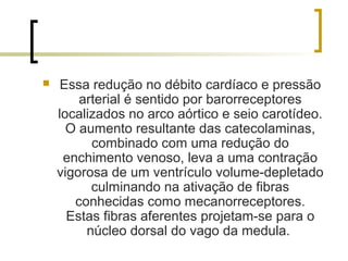     Essa redução no débito cardíaco e pressão
        arterial é sentido por barorreceptores
    localizados no arco aórtico e seio carotídeo.
      O aumento resultante das catecolaminas,
          combinado com uma redução do
     enchimento venoso, leva a uma contração
    vigorosa de um ventrículo volume-depletado
          culminando na ativação de fibras
       conhecidas como mecanorreceptores.
      Estas fibras aferentes projetam-se para o
         núcleo dorsal do vago da medula.
 