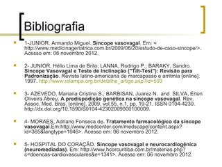 Bibliografia
   1-JUNIOR. Armando Miguel. Síncope vasovagal. Em: <
    http://www.medicinageriatrica.com.br/2009/06/20/estudo-de-caso-sincope/>.
    Acesso em: 06 novembro 2012.

   2- JUNIOR, Hélio Lima de Brito; LANNA, Rodrigo P.; BARAKY, Sandro.
    Síncope Vasovagal e Teste de Inclinação ("Tilt-Test"): Revisão para
    Padronização. Revista latino-americana de marcapasso e arritmia [online].
    1997. http://www.relampa.org.br/detalhe_artigo.asp?id=593

   3- AZEVEDO, Mariana Cristina S.; BARBISAN, Juarez N. and SILVA, Erlon
    Oliveira Abreu. A predispodição genética na síncope vasovagal. Rev.
    Assoc. Med. Bras. [online]. 2009, vol.55, n.1, pp. 19-21. ISSN 0104-4230.
    http://dx.doi.org/10.1590/S0104-42302009000100009.

   4- MORAES, Adriano Fonseca de. Tratamento farmacológico da síncope
    vasovagal.Em:http://www.medcenter.com/medscape/content.aspx?
    id=365&langtype=1046>. Acesso em: 06 novembro 2012.

   5- HOSPITAL DO CORAÇÃO. Síncope vasovagal e neurocardiogênica
    (neuromediadas). Em: http://www.hcorcuritiba.com.br/materias.php?
    c=doencas-cardiovasculares&e=1341>. Acesso em: 06 novembro 2012.
 