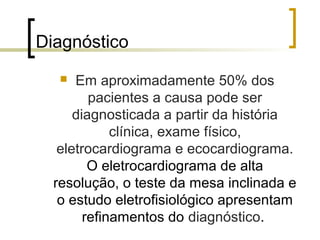 Diagnóstico
     Em aproximadamente 50% dos
         pacientes a causa pode ser
      diagnosticada a partir da história
             clínica, exame físico,
   eletrocardiograma e ecocardiograma.
         O eletrocardiograma de alta
  resolução, o teste da mesa inclinada e
   o estudo eletrofisiológico apresentam
        refinamentos do diagnóstico.
 