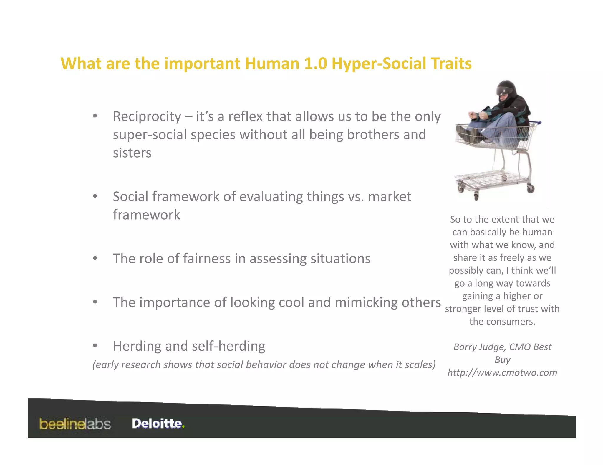 What are the important Human 1.0 Hyper‐Social Traits

    •   Reciprocity – it’s a reflex that allows us to be the only 
        super‐social species without all being brothers and 
        sisters

    •                                g     g
        Social framework of evaluating things vs. market 
        framework                                                                 So to the extent that we 
                                                                                   can basically be human 
                                                                                  with what we know, and 
    •   The role of fairness in assessing situations
        The role of fairness in assessing situations                               share it as freely as we 
                                                                                                    y
                                                                                  possibly can, I think we’ll 
                                                                                    go a long way towards 
                                                                                      gaining a higher or 
    •   The importance of looking cool and mimicking others                      stronger level of trust with 
                                                                                       the consumers.
                                                                                       the consumers

    •   Herding and self‐herding                                                  Barry Judge, CMO Best 
    (early research shows that social behavior does not change when it scales)             Buy
                                                                                 http://www.cmotwo.com
 
