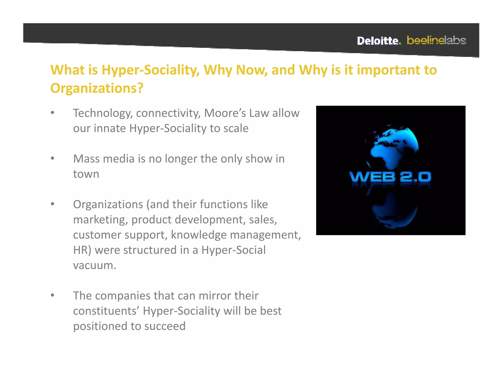 What is Hyper Sociality, Why Now, and Why is it important to 
What is Hyper‐Sociality Why Now and Why is it important to
Organizations?
•   Technology, connectivity, Moore’s Law allow 
    our innate Hyper‐Sociality to scale

•   Mass media is no longer the only show in 
    town

•   Organizations (and their functions like 
    marketing, product development, sales, 
    marketing product development sales
    customer support, knowledge management, 
    HR) were structured in a Hyper‐Social 
    vacuum. 
    vacuum

•   The companies that can mirror their 
                   yp           y
    constituents’ Hyper‐Sociality will be best 
    positioned to succeed
 