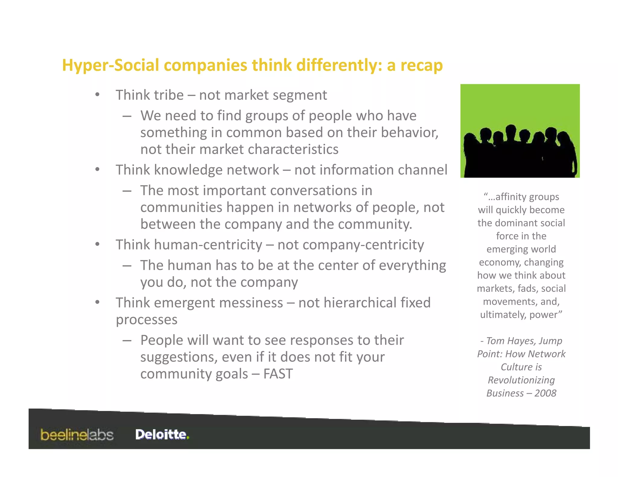 Hyper‐Social companies think differently: a recap
    •   Think tribe – not market segment
         – We need to find groups of people who have 
            something in common based on their behavior, 
            not their market characteristics
            not their market characteristics
    •   Think knowledge network – not information channel
         – The most important conversations in                   “…affinity groups 
            communities happen in networks of people, not 
            communities happen in networks of people not       will quickly become 
                                                               will quickly become
            between the company and the community.             the dominant social 
                                                                    force in the 
    •   Think human‐centricity – not company‐centricity           emerging world 
         – The human has to be at the center of everything
            The human has to be at the center of everything    economy, changing 
                                                               how we think about 
            you do, not the company                            markets, fads, social 
    •   Think emergent messiness – not hierarchical fixed       movements, and, 
                                                                ultimately, power” 
        processes
         – People will want to see responses to their           ‐ Tom Hayes, Jump 
            suggestions, even if it does not fit your          Point: How Network 
                                                                     Culture is 
            community goals – FAST                                Revolutionizing 
                                                                  Business – 2008
 
