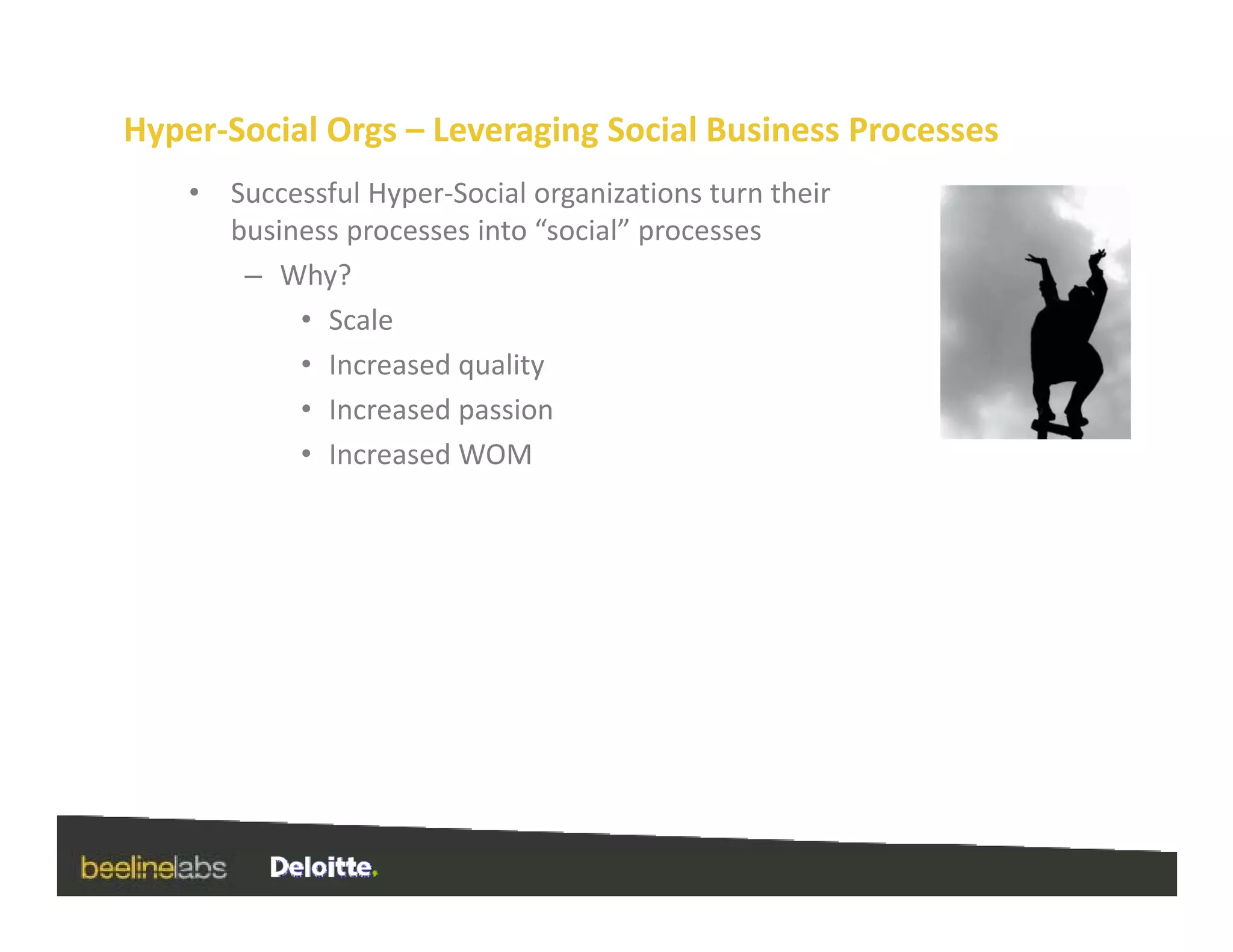 Hyper‐Social Orgs – Leveraging Social Business Processes
    •   Successful Hyper‐Social organizations turn their 
        business processes into “social” processes
         – Why?
             • Scale
             • Increased quality
             • Increased passion
               Increased passion
             • Increased WOM
 