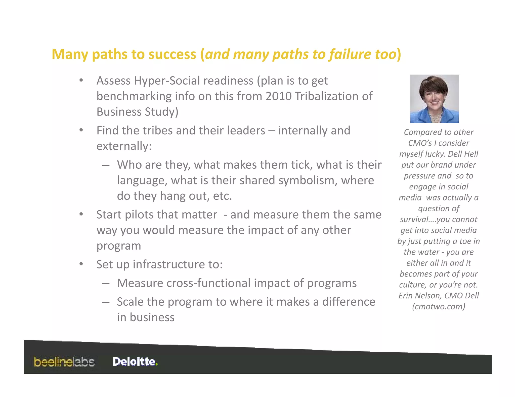 Many paths to success (and many paths to failure too)
    •   Assess Hyper‐Social readiness (plan is to get 
        benchmarking info on this from 2010 Tribalization of 
        Business Study)
    •   Find the tribes and their leaders – internally and         Compared to other 
        externally:                                                 CMO’s I consider 
                                                                 myself lucky. Dell Hell 
         – Who are they, what makes them tick, what is their      put our brand under 
                                                                   pressure and  so to 
                                                                                 d    t
            language, what is their shared symbolism, where          engage in social 
            do they hang out, etc.                               media  was actually a 
                                                                        question of 
    •   Start pilots that matter  ‐ and measure them the same     survival….you cannot 
                                                                             y
        way you would measure the impact of any other             get into social media 
                                                                 by just putting a toe in 
        program                                                    the water ‐ you are 
    •   Set up infrastructure to:                                   either all in and it 
                                                                  becomes part of your 
                                                                  becomes part of your
         – Measure cross‐functional impact of programs           culture, or you’re not.
                                                                 Erin Nelson, CMO Dell 
         – Scale the program to where it makes a difference           (cmotwo.com)
            in business
 