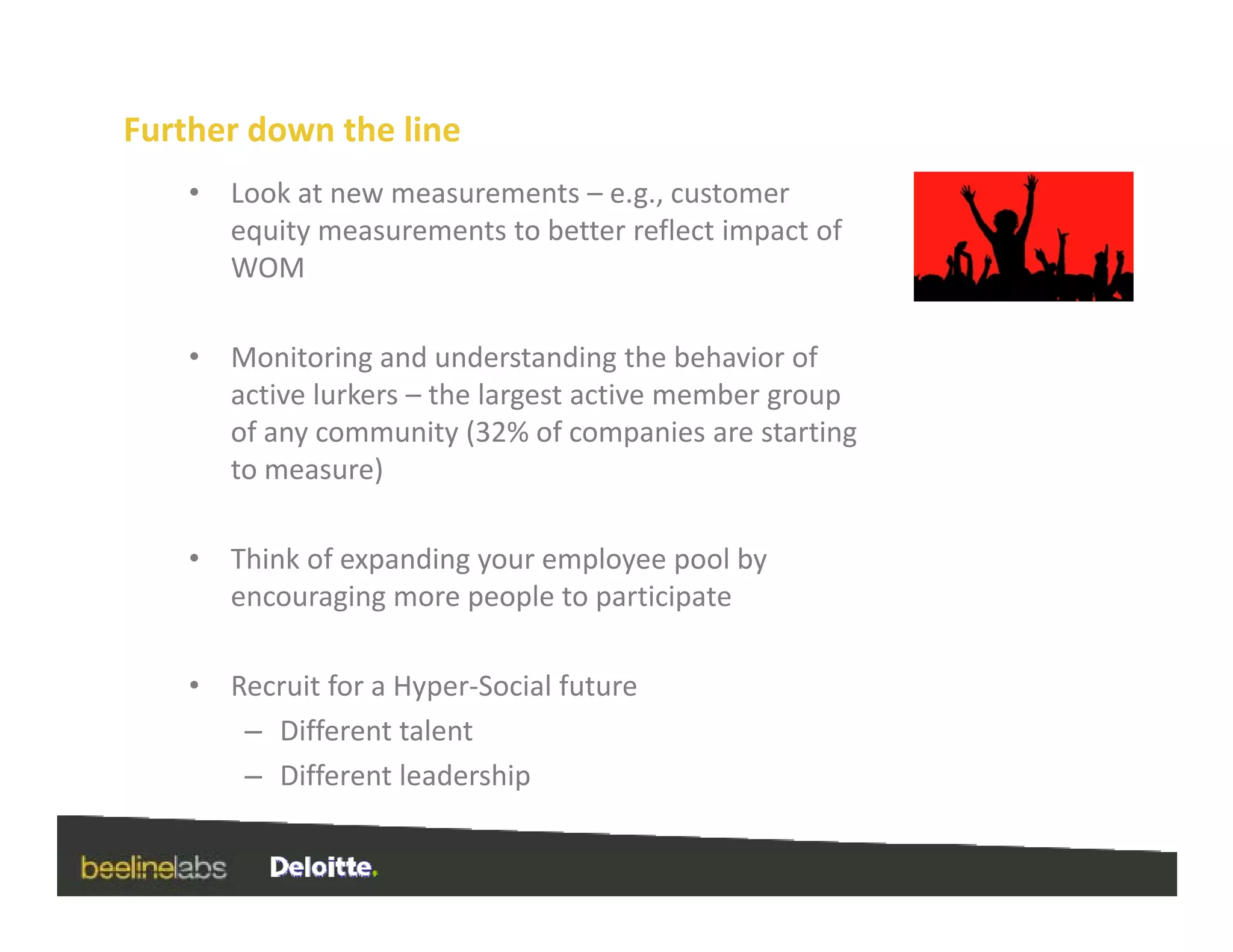 Further down the line
    •   Look at new measurements – e.g., customer 
        equity measurements to better reflect impact of 
        WOM

    •   Monitoring and understanding the behavior of 
        active lurkers – the largest active member group 
        of any community (32% of companies are starting 
        to measure) 

    •   Think of expanding your employee pool by 
        encouraging more people to participate

    •   Recruit for a Hyper‐Social future
         – Different talent
         – Different leadership
           Different leadership
 