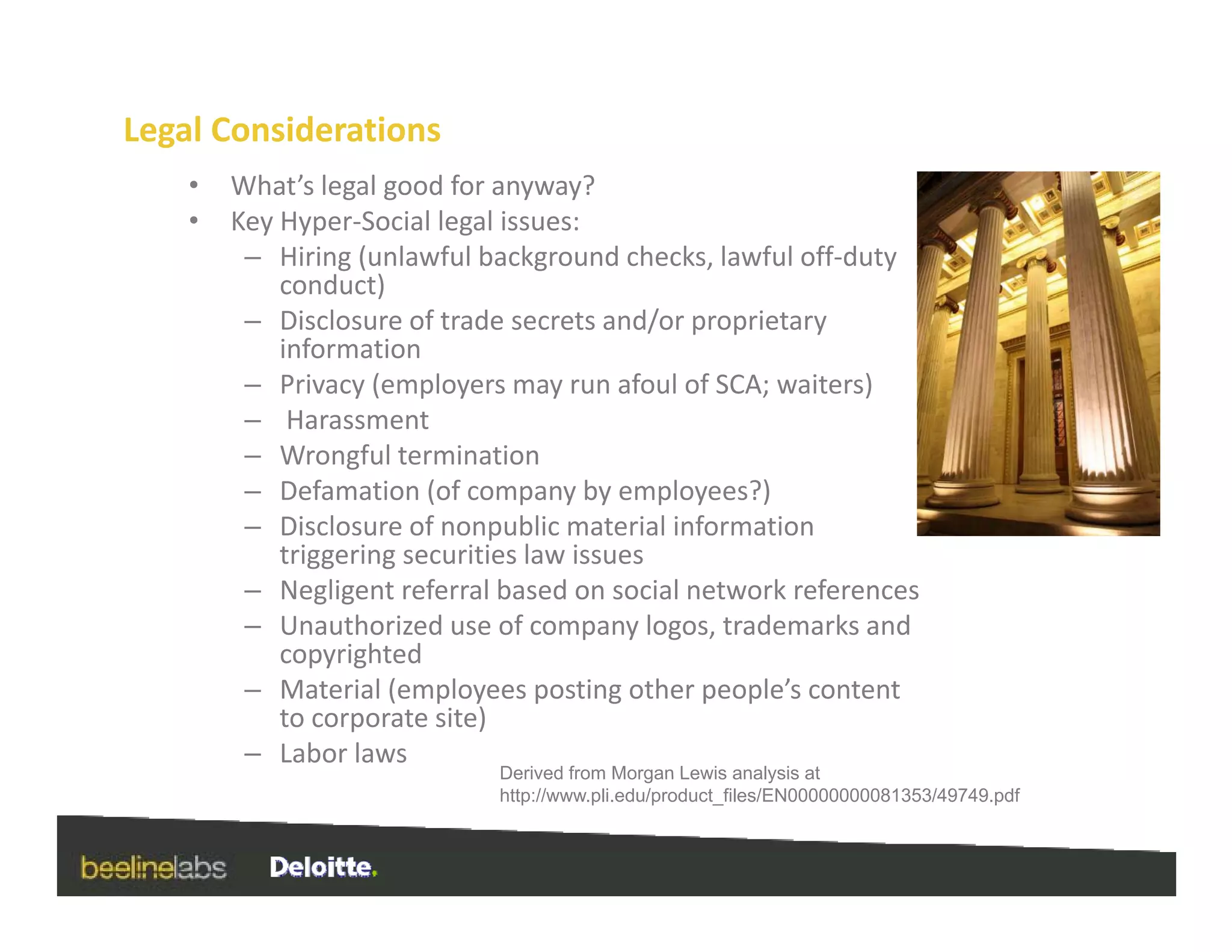 Legal Considerations
    •   What’s legal good for anyway?
          h ’ l l        df            ?
    •   Key Hyper‐Social legal issues:
         – Hiring (unlawful background checks, lawful off‐duty 
            conduct) )
         – Disclosure of trade secrets and/or proprietary 
            information
         – Privacy (employers may run afoul of SCA; waiters)
         – Harassment
         – Wrongful termination
         – Defamation (of company by employees?)
         – Disclosure of nonpublic material information 
                               p
            triggering securities law issues
         – Negligent referral based on social network references
         – Unauthorized use of company logos, trademarks and 
            copyrighted
         – Material (employees posting other people’s content 
            to corporate site)
         – Labor laws
                             Derived from Morgan Lewis analysis at
                             http://www.pli.edu/product_files/EN00000000081353/49749.pdf
 