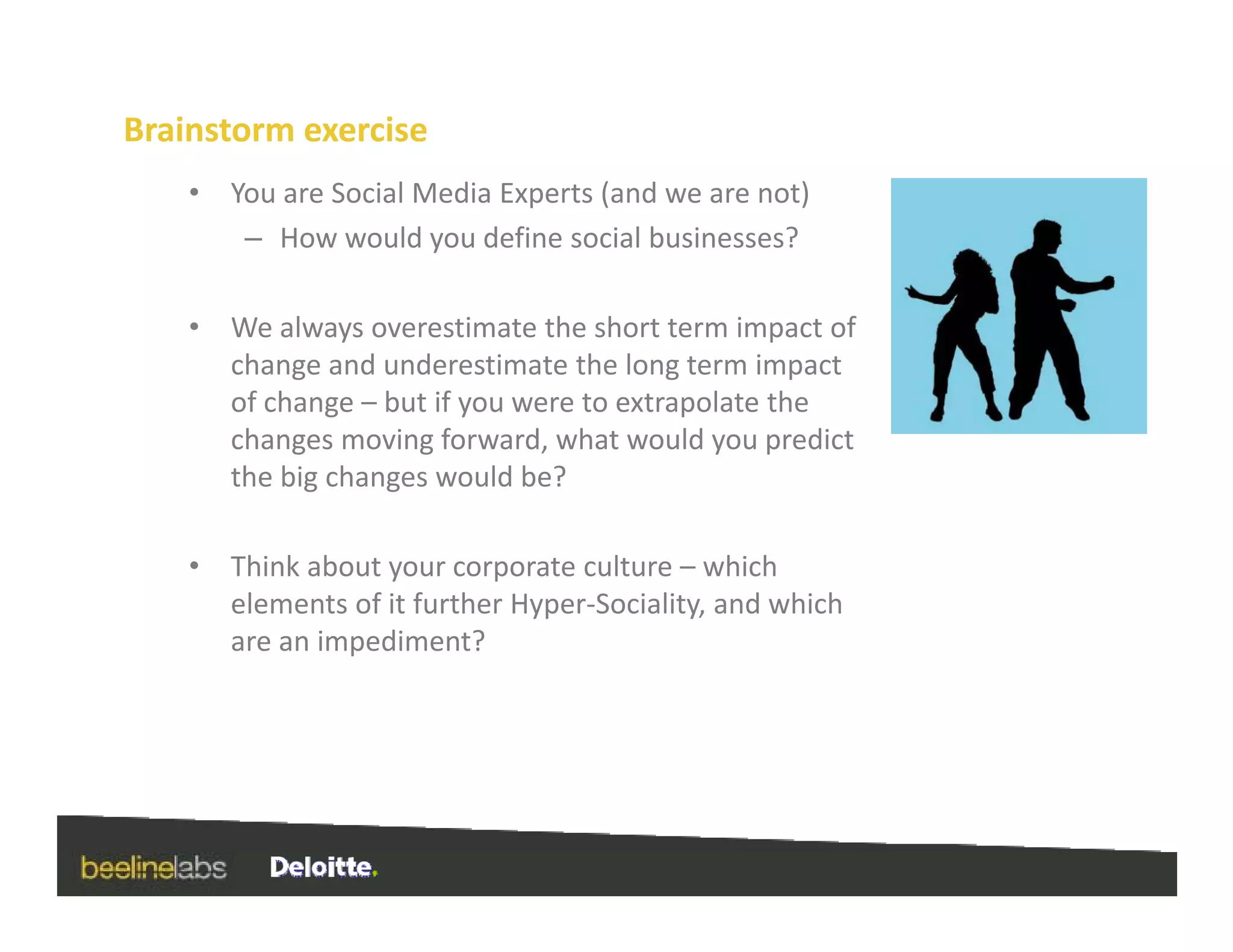Brainstorm exercise
    •   You are Social Media Experts (and we are not)
         – How would you define social businesses?

    •   We always overestimate the short term impact of 
        change and underestimate the long term impact 
        of change – but if you were to extrapolate the 
                g          y                p
        changes moving forward, what would you predict 
        the big changes would be?

    •   Think about your corporate culture – which 
        elements of it further Hyper‐Sociality, and which 
        are an impediment?
                 p
 