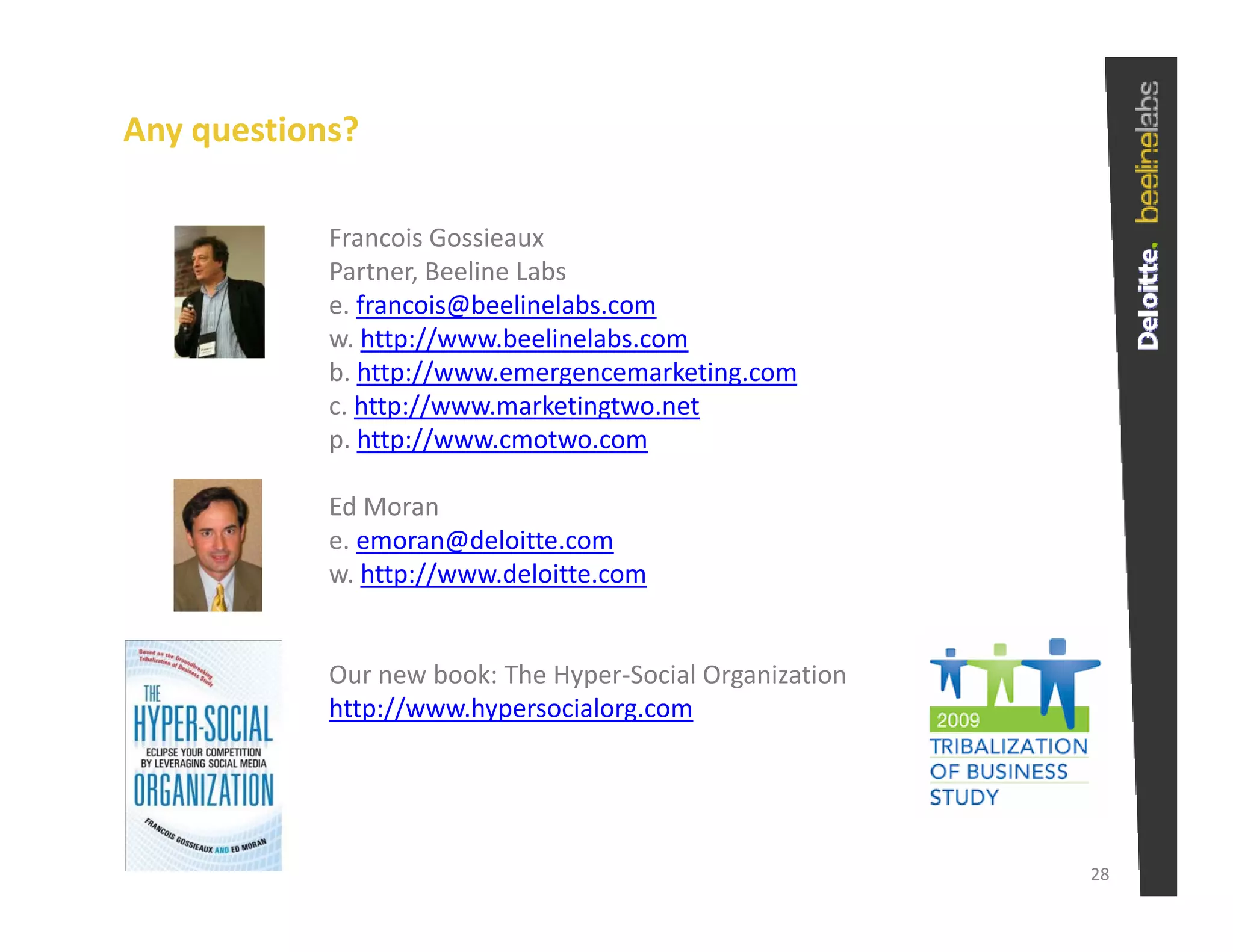 Any questions?

            Francois Gossieaux
            Partner, Beeline Labs
            e. francois@beelinelabs.com
               f      i @b li l b
            w. http://www.beelinelabs.com
            b. http://www.emergencemarketing.com
            c. http://www.marketingtwo.net
                  p //             g
            p. http://www.cmotwo.com

            Ed Moran
            e. emoran@deloitte.com
            e emoran@deloitte com
            w. http://www.deloitte.com


            Our new book: The Hyper‐Social Organization
            http://www.hypersocialorg.com




                                                          28
 