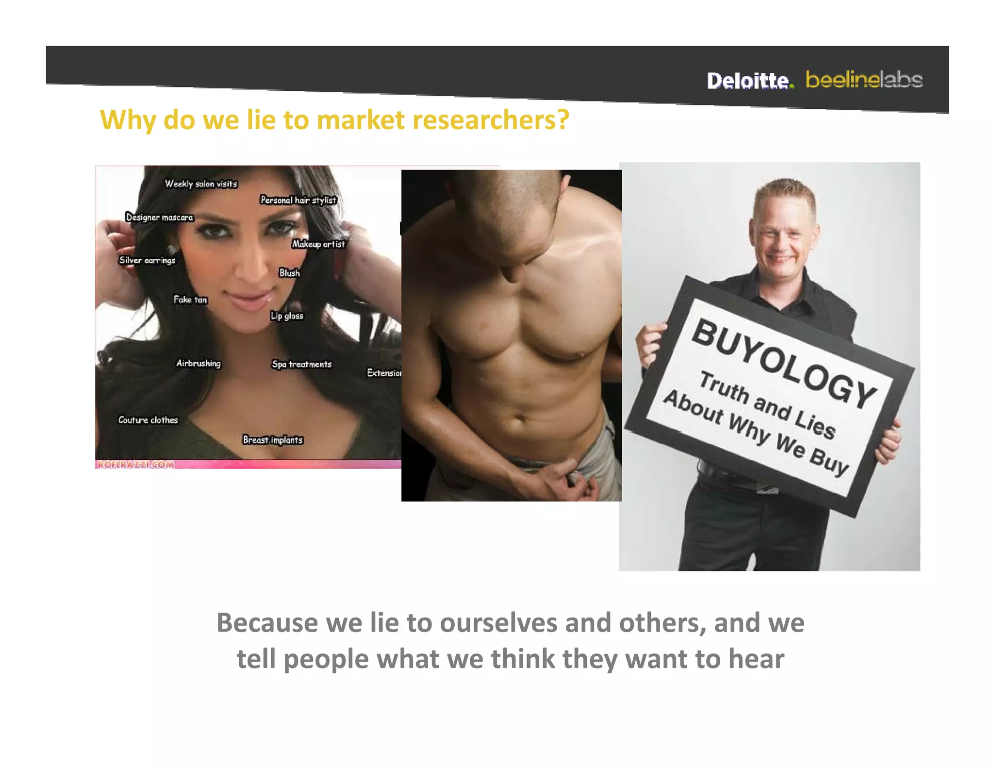 Why do we lie to market researchers?




        Because we lie to ourselves and others, and we 
        Because we lie to ourselves and others and we
         tell people what we think they want to hear
 