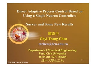 Direct Adaptive Process Control Based on
              Using a Single Neuron Controller:

                    Survey and Some New Results

                                       陳奇中
                                  Chyi-Tsong Chen
                                 ctchen@fcu.edu.tw
                          Department of Chemical Engineering
                                 Feng Chia University
                                 Taichung 407, Taiwan
FCU PSE Lab., C.T. Chen
                                   逢甲大學化工系                     1
 