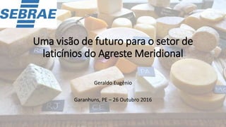 Uma visão de futuro para o setor de
laticínios do Agreste Meridional
Geraldo Eugênio
Garanhuns, PE – 26 Outubro 2016
 