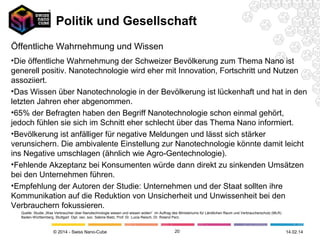 Politik und Gesellschaft
Öffentliche Wahrnehmung und Wissen
•Die öffentliche Wahrnehmung der Schweizer Bevölkerung zum Thema Nano ist
generell positiv. Nanotechnologie wird eher mit Innovation, Fortschritt und Nutzen
assoziiert.
•Das Wissen über Nanotechnologie in der Bevölkerung ist lückenhaft und hat in den
letzten Jahren eher abgenommen.
•65% der Befragten haben den Begriff Nanotechnologie schon einmal gehört,
jedoch fühlen sie sich im Schnitt eher schlecht über das Thema Nano informiert.
•Bevölkerung ist anfälliger für negative Meldungen und lässt sich stärker
verunsichern. Die ambivalente Einstellung zur Nanotechnologie könnte damit leicht
ins Negative umschlagen (ähnlich wie Agro-Gentechnologie).
•Fehlende Akzeptanz bei Konsumenten würde dann direkt zu sinkenden Umsätzen
bei den Unternehmen führen.
•Empfehlung der Autoren der Studie: Unternehmen und der Staat sollten ihre
Kommunikation auf die Reduktion von Unsicherheit und Unwissenheit bei den
Verbrauchern fokussieren.
Quelle: Studie „Was Verbraucher über Nanotechnologie wissen und wissen wollen“ im Auftrag des Ministeriums für Ländlichen Raum und Verbraucherschutz (MLR)
Baden-Württemberg, Stuttgart Dipl. oec. soc. Sabine Bietz, Prof. Dr. Lucia Reisch, Dr. Roland Perz.

© 2014 - Swiss Nano-Cube

20

26.02.14

 