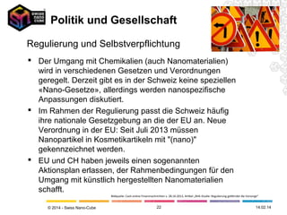 Politik und Gesellschaft
Regulierung und Selbstverpflichtung
 Der Umgang mit Chemikalien (auch Nanomaterialien)
wird in verschiedenen Gesetzen und Verordnungen
geregelt. Derzeit gibt es in der Schweiz keine speziellen
«Nano-Gesetze», allerdings werden nanospezifische
Anpassungen diskutiert.
 Im Rahmen der Regulierung passt die Schweiz häufig
ihre nationale Gesetzgebung an die der EU an. Neue
Verordnung in der EU: Seit Juli 2013 müssen
Nanopartikel in Kosmetikartikeln mit "(nano)"
gekennzeichnet werden.
 EU und CH haben jeweils einen sogenannten
Aktionsplan erlassen, der Rahmenbedingungen für den
Umgang mit künstlich hergestellten Nanomaterialien
schafft.
Bildquelle: Cash.online Finanznachrichten v. 28.10.2013, Artikel „BVK-Studie: Regulierung gefährdet die Vorsorge“

© 2014 - Swiss Nano-Cube

22

26.02.14

 