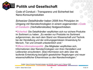 Politik und Gesellschaft
Code of Conduct - Transparenz und Sicherheit bei
Nano-Konsumprodukten
Schweizer Detailhändler haben 2008 ihre Prinzipien im
Umgang mit Nanotechnologien in einem sogenannten «Code
of Conduct» (Verhaltenskodex) festgeschrieben.
Sicherheit: Die Detailhändler verpflichten sich nur sichere Produkte
im Sortiment zu haben. „Es werden nur Produkte ins Sortiment
aufgenommen, die nach dem Stand von Wissenschaft und Technik
bei der Herstellung und der ordnungsgemässen Anwendung für
Mensch, Tier und Umwelt unbedenklich sind.“
Offene Informationspolitik: „Die Mitglieder verpflichten sich,
Informationen über Nanotechnologien von ihren Herstellern und
Lieferanten einzufordern. [Sie] informieren sich aktiv über die
laufende Entwicklung bezüglich gesetzlicher Regelungen und neuer
wissenschaftlicher Erkenntnisse zu den Nanotechnologien.“
Quelle: Code of Conduct Nanotechnologien der IG DHS– Version vom 5. Februar 2008
© 2014 - Swiss Nano-Cube

23

26.02.14

 