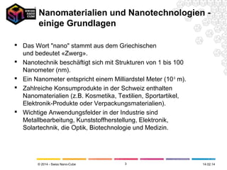 Nanomaterialien und Nanotechnologien einige Grundlagen
 Das Wort "nano" stammt aus dem Griechischen
und bedeutet «Zwerg».
 Nanotechnik beschäftigt sich mit Strukturen von 1 bis 100
Nanometer (nm).
 Ein Nanometer entspricht einem Milliardstel Meter (10-9 m).
 Zahlreiche Konsumprodukte in der Schweiz enthalten
Nanomaterialien (z.B. Kosmetika, Textilien, Sportartikel,
Elektronik-Produkte oder Verpackungsmaterialien).
 Wichtige Anwendungsfelder in der Industrie sind
Metallbearbeitung, Kunststoffherstellung, Elektronik,
Solartechnik, die Optik, Biotechnologie und Medizin.

© 2014 - Swiss Nano-Cube

3

26.02.14

 