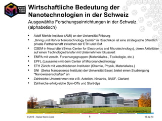 Wirtschaftliche Bedeutung der
Nanotechnologien in der Schweiz
Ausgewählte Forschungseinrichtungen in der Schweiz
(alphabetisch)










Adolf Merkle Institute (AMI) an der Universität Fribourg
„Binnig und Rohrer Nanotechnology Center“ in Rüschlikon ist eine strategische öffentlich
private Partnerschaft zwischen der ETH und IBM
CSEM in Neuchâtel (Swiss Center for Electronics and Microtechnology), deren Aktivitäten
auf einen Technologietransfer mit Unternehmen fokussiert
EMPA mit versch. Forschungsgruppen (Materialwiss., Toxikologie, etc.)
EPFL (Lausanne) mit dem Center of Micronanotechnology
ETH Zürich mit verschiedenen Instituten (Chemie, Physik, Materialwiss.)
SNI (Swiss Nanoscience Institute) der Universität Basel; bietet einen Studiengang
"Nanowissenschaften" an
Zahlreiche Unternehmen wie z.B. Actelion, Novartis, BASF, Clariant
Zahlreiche erfolgreiche Spin-Offs und Start-Ups

Quelle: IBM Research Zürich

© 2014 - Swiss Nano-Cube

8

26.02.14

 