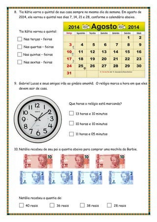 8. Tia Kátia varre o quintal de sua casa sempre no mesmo dia da semana. Em agosto de
2014, ela varreu o quintal nos dias 7, 14, 21 e 28, conforme o calendário abaixo.
Tia Kátia varreu o quintal:
Nas terças – feiras
Nas quartas – feiras
Nas quintas – feiras
Nas sextas - feiras
9. Gabriel Lucas e seus amigos irão ao ginásio amanhã. O relógio marca a hora em que eles
devem sair de casa.
Que horas o relógio está marcando?
13 horas e 10 minutos
10 horas e 10 minutos
11 horas e 05 minutos
10. Natália recebeu de seu pai a quantia abaixo para comprar uma mochila da Barbie.
Natália recebeu a quantia de:
40 reais 36 reais 38 reais 28 reais
 
