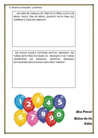 11. Resolva as situações - problemas:
Boa Prova!
Beijos da tia
Kátia
UM JOGO DE CAMISAS DE TIME DE FUTEBOL CUSTA 238
REAIS. PAULO TEM 125 REAIS. QUANTO FALTA PARA ELE
COMPRAR O JOGO DE CAMISAS?
EM NOSSA ESCOLA ESTUDAM MUITAS CRIANÇAS. NO
TURNO MATUTINO ESTUDAM 122 CRIANÇAS E NO TURNO
VESPERTINO 169 CRIANÇAS. QUANTAS CRIANÇAS
ESTUDAM EM NOSSA ESCOLA NOS DOIS TURNOS?
 