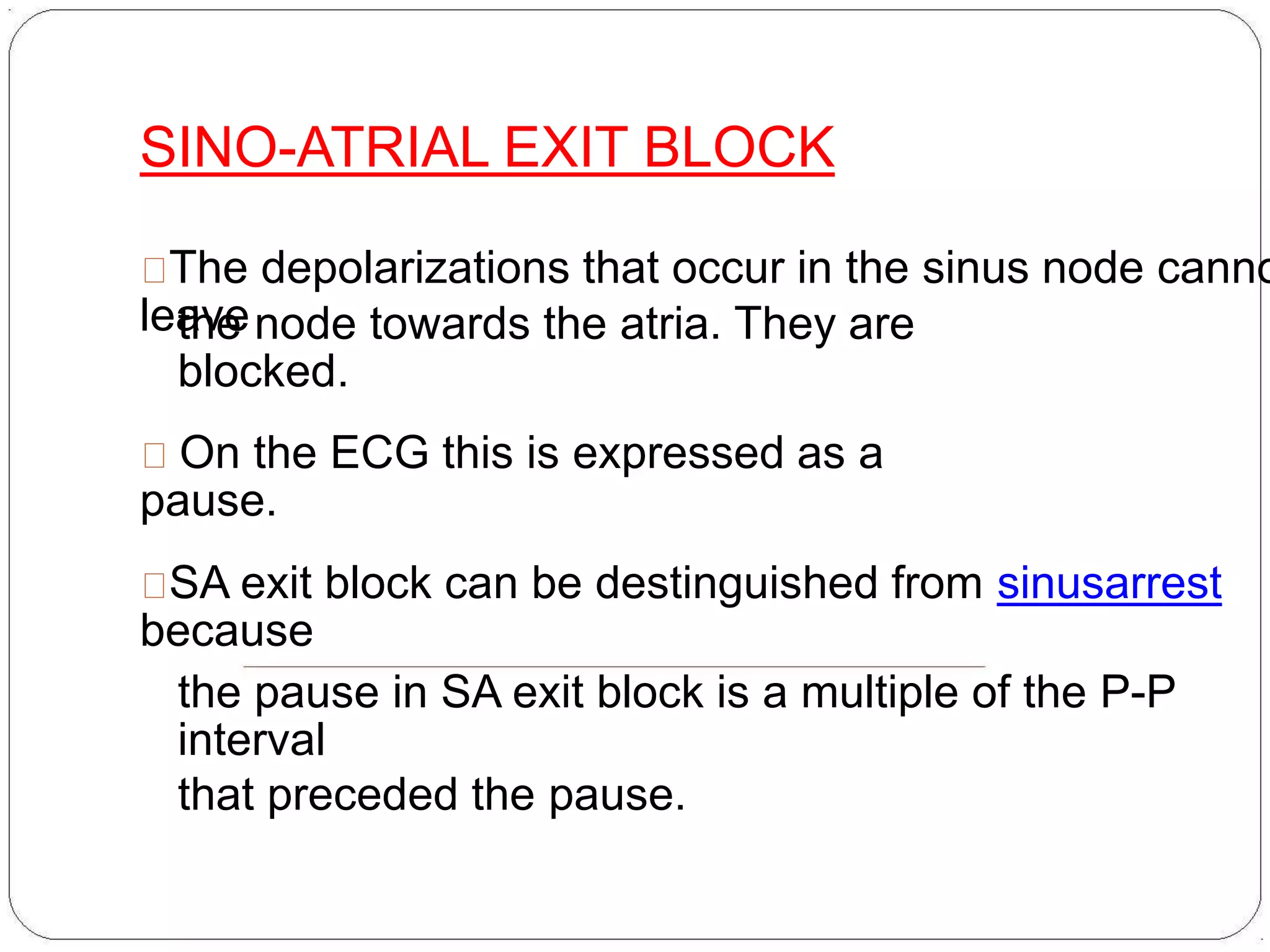 SINO-ATRIAL EXIT BLOCK
The depolarizations that occur in the sinus node canno
leavethe node towards the atria. They are
blocked.
On the ECG this is expressed as a
pause.
SA exit block can be destinguished from sinusarrest
because
the pause in SA exit block is a multiple of the P-P
interval
that preceded the pause.
 