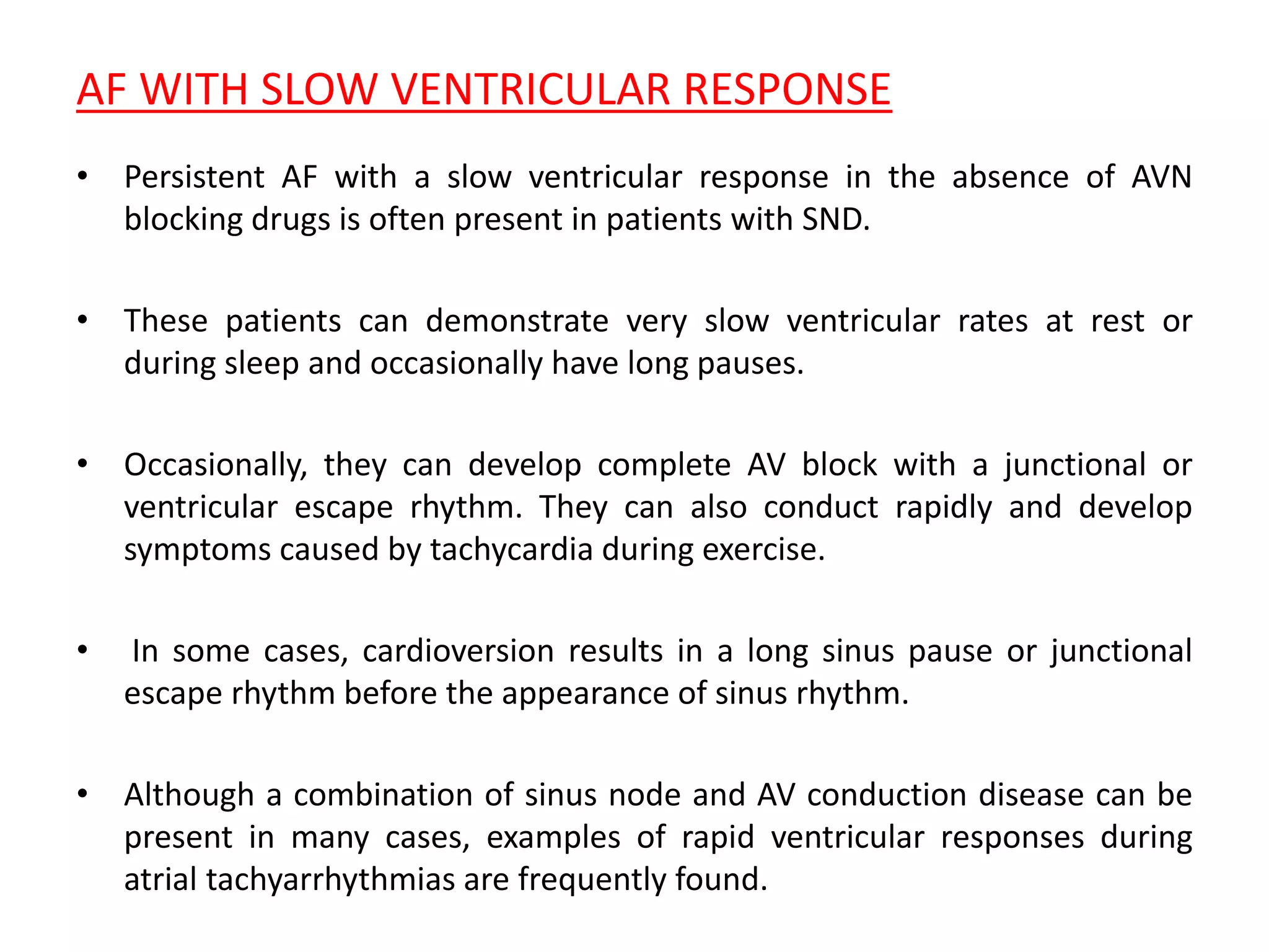 AF WITH SLOW VENTRICULAR RESPONSE
• Persistent AF with a slow ventricular response in the absence of AVN
blocking drugs is often present in patients with SND.
• These patients can demonstrate very slow ventricular rates at rest or
during sleep and occasionally have long pauses.
• Occasionally, they can develop complete AV block with a junctional or
ventricular escape rhythm. They can also conduct rapidly and develop
symptoms caused by tachycardia during exercise.
• In some cases, cardioversion results in a long sinus pause or junctional
escape rhythm before the appearance of sinus rhythm.
• Although a combination of sinus node and AV conduction disease can be
present in many cases, examples of rapid ventricular responses during
atrial tachyarrhythmias are frequently found.
 