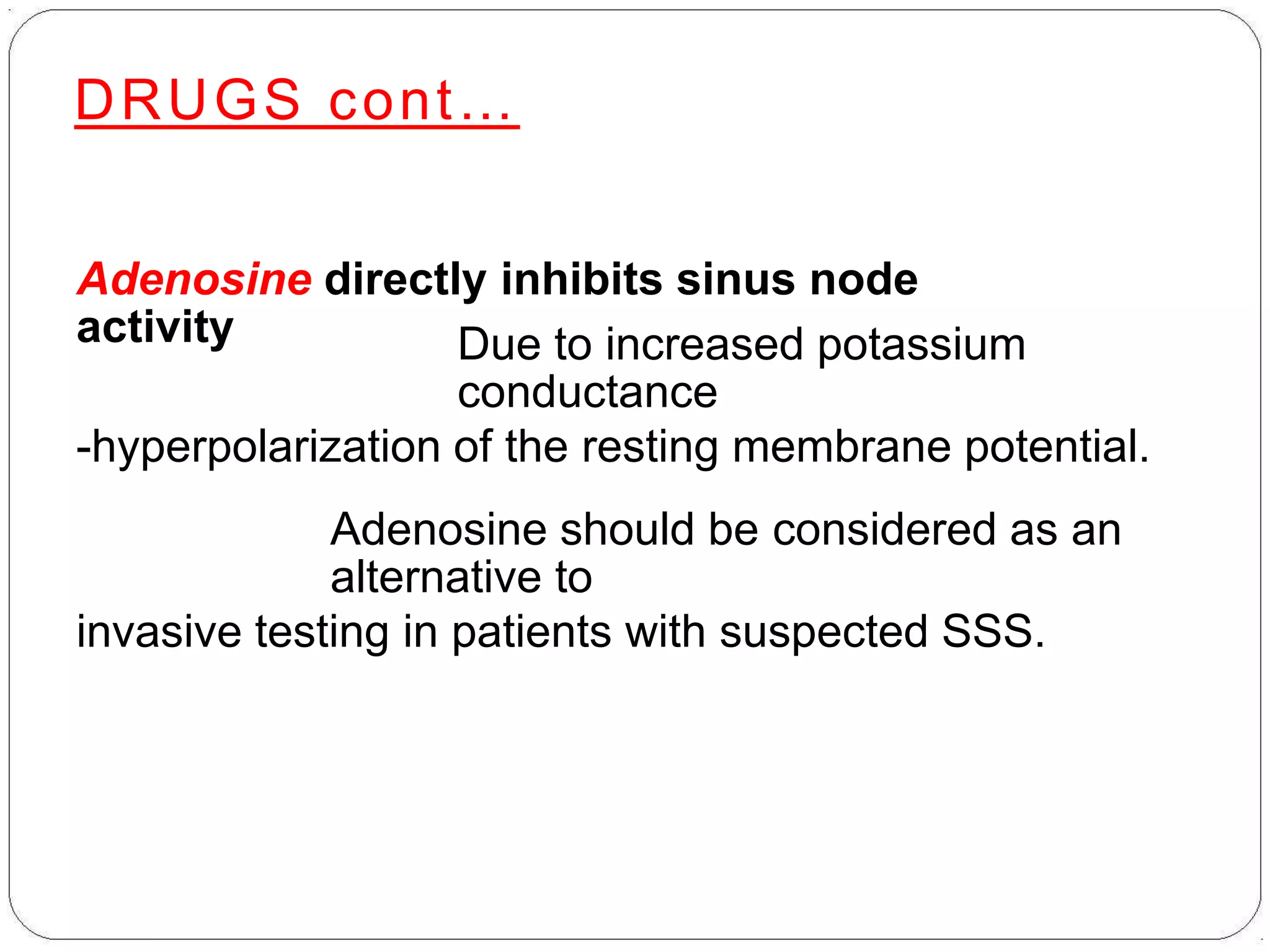 DRUGS cont…
Adenosine directly inhibits sinus node
activity Due to increased potassium
conductance
-hyperpolarization of the resting membrane potential.
Adenosine should be considered as an
alternative to
invasive testing in patients with suspected SSS.
 