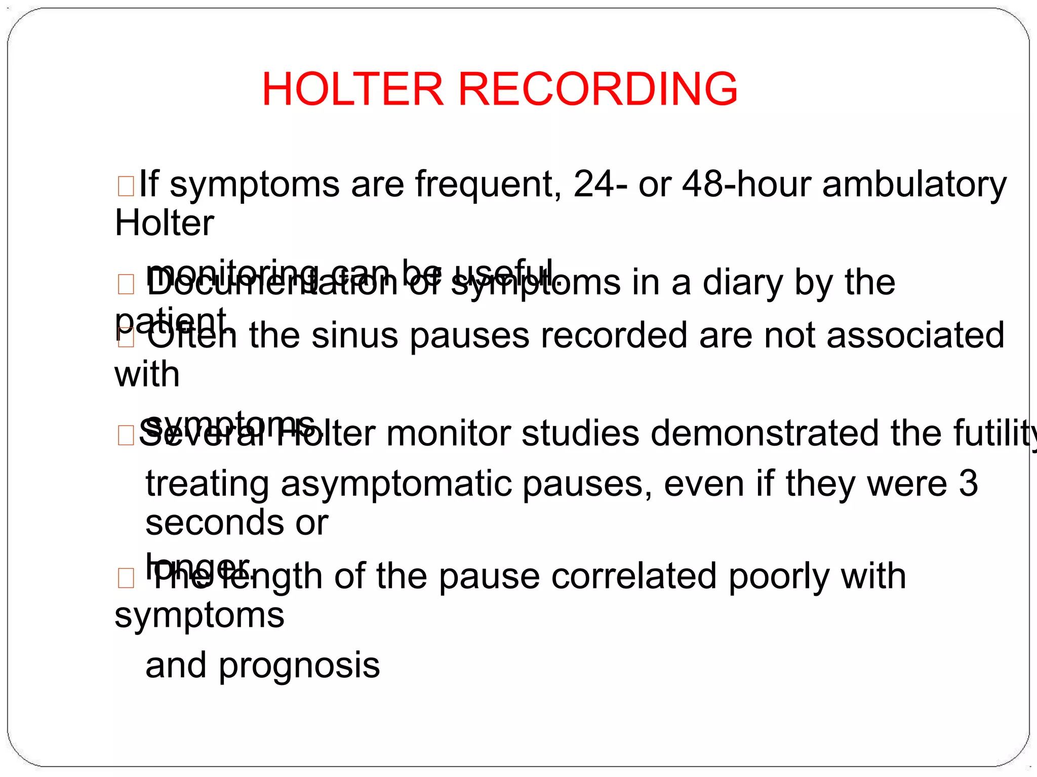 HOLTER RECORDING
If symptoms are frequent, 24- or 48-hour ambulatory
Holter
monitoring can be useful.Documentation of symptoms in a diary by the
patient.Often the sinus pauses recorded are not associated
with
symptoms.Several Holter monitor studies demonstrated the futility
treating asymptomatic pauses, even if they were 3
seconds or
longer.The length of the pause correlated poorly with
symptoms
and prognosis
 