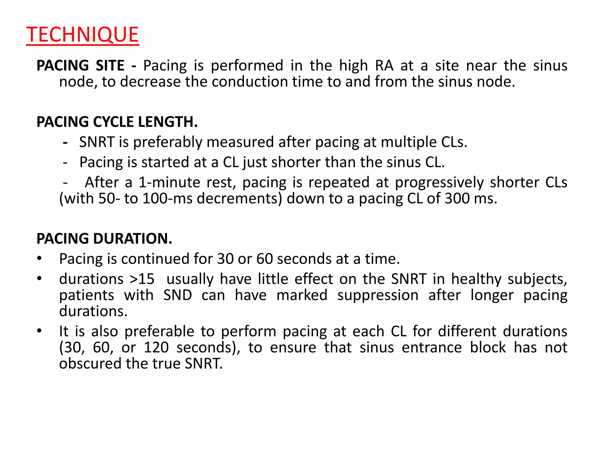 TECHNIQUE
PACING SITE - Pacing is performed in the high RA at a site near the sinus
node, to decrease the conduction time to and from the sinus node.
PACING CYCLE LENGTH.
- SNRT is preferably measured after pacing at multiple CLs.
- Pacing is started at a CL just shorter than the sinus CL.
- After a 1-minute rest, pacing is repeated at progressively shorter CLs
(with 50- to 100-ms decrements) down to a pacing CL of 300 ms.
PACING DURATION.
• Pacing is continued for 30 or 60 seconds at a time.
• durations >15 usually have little effect on the SNRT in healthy subjects,
patients with SND can have marked suppression after longer pacing
durations.
• It is also preferable to perform pacing at each CL for different durations
(30, 60, or 120 seconds), to ensure that sinus entrance block has not
obscured the true SNRT.
 