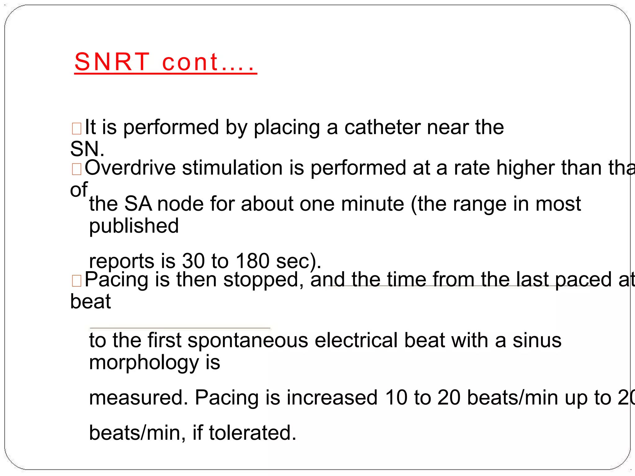 SNRT cont….
It is performed by placing a catheter near the
SN.
Overdrive stimulation is performed at a rate higher than tha
of
the SA node for about one minute (the range in most
published
reports is 30 to 180 sec).
Pacing is then stopped, and the time from the last paced at
beat
to the first spontaneous electrical beat with a sinus
morphology is
measured. Pacing is increased 10 to 20 beats/min up to 20
beats/min, if tolerated.
 