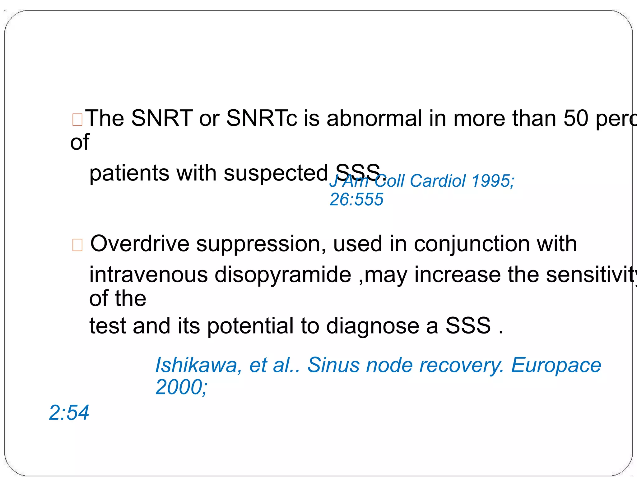 The SNRT or SNRTc is abnormal in more than 50 perc
of
patients with suspected SSS.J Am Coll Cardiol 1995;
26:555
Overdrive suppression, used in conjunction with
intravenous disopyramide ,may increase the sensitivity
of the
test and its potential to diagnose a SSS .
Ishikawa, et al.. Sinus node recovery. Europace
2000;
2:54
 