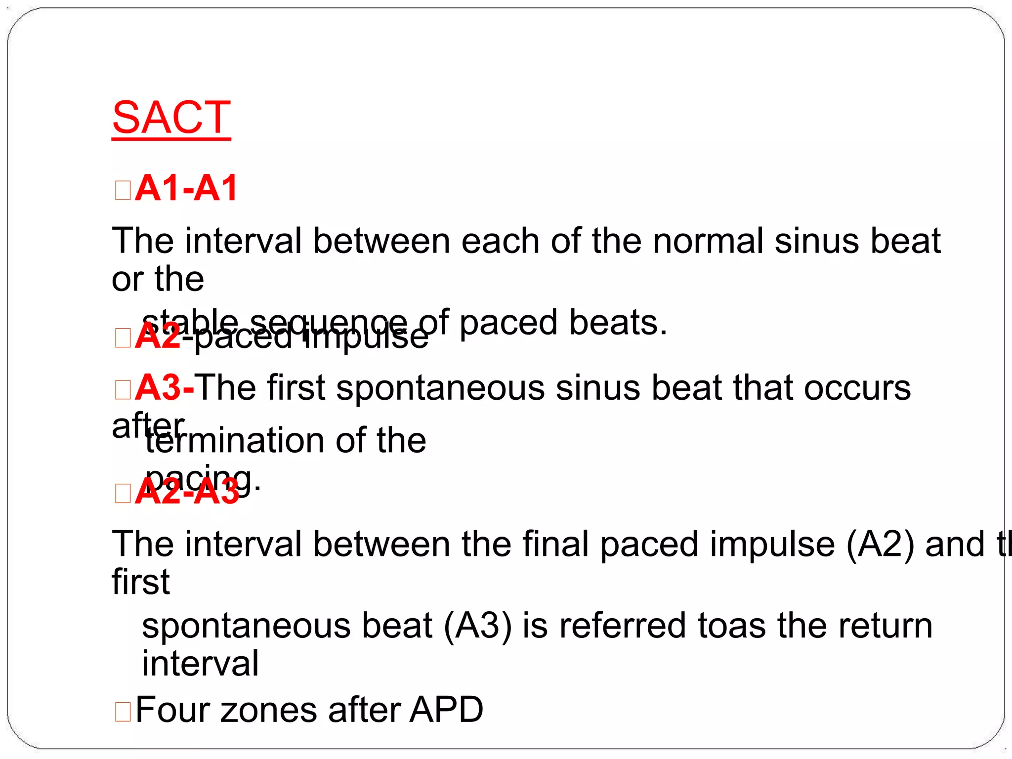 SACT
A1-A1
The interval between each of the normal sinus beat
or the
stable sequence of paced beats.A2-paced impulse
A3-The first spontaneous sinus beat that occurs
aftertermination of the
pacing.A2-A3
The interval between the final paced impulse (A2) and th
first
spontaneous beat (A3) is referred toas the return
interval
Four zones after APD
 