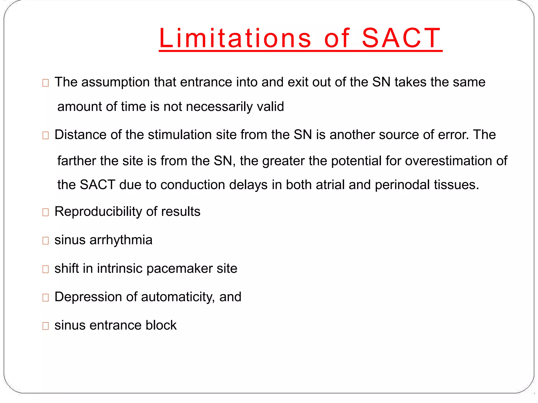 Limitations of SACT
The assumption that entrance into and exit out of the SN takes the same
amount of time is not necessarily valid
Distance of the stimulation site from the SN is another source of error. The
farther the site is from the SN, the greater the potential for overestimation of
the SACT due to conduction delays in both atrial and perinodal tissues.
Reproducibility of results
sinus arrhythmia
shift in intrinsic pacemaker site
Depression of automaticity, and
sinus entrance block
 