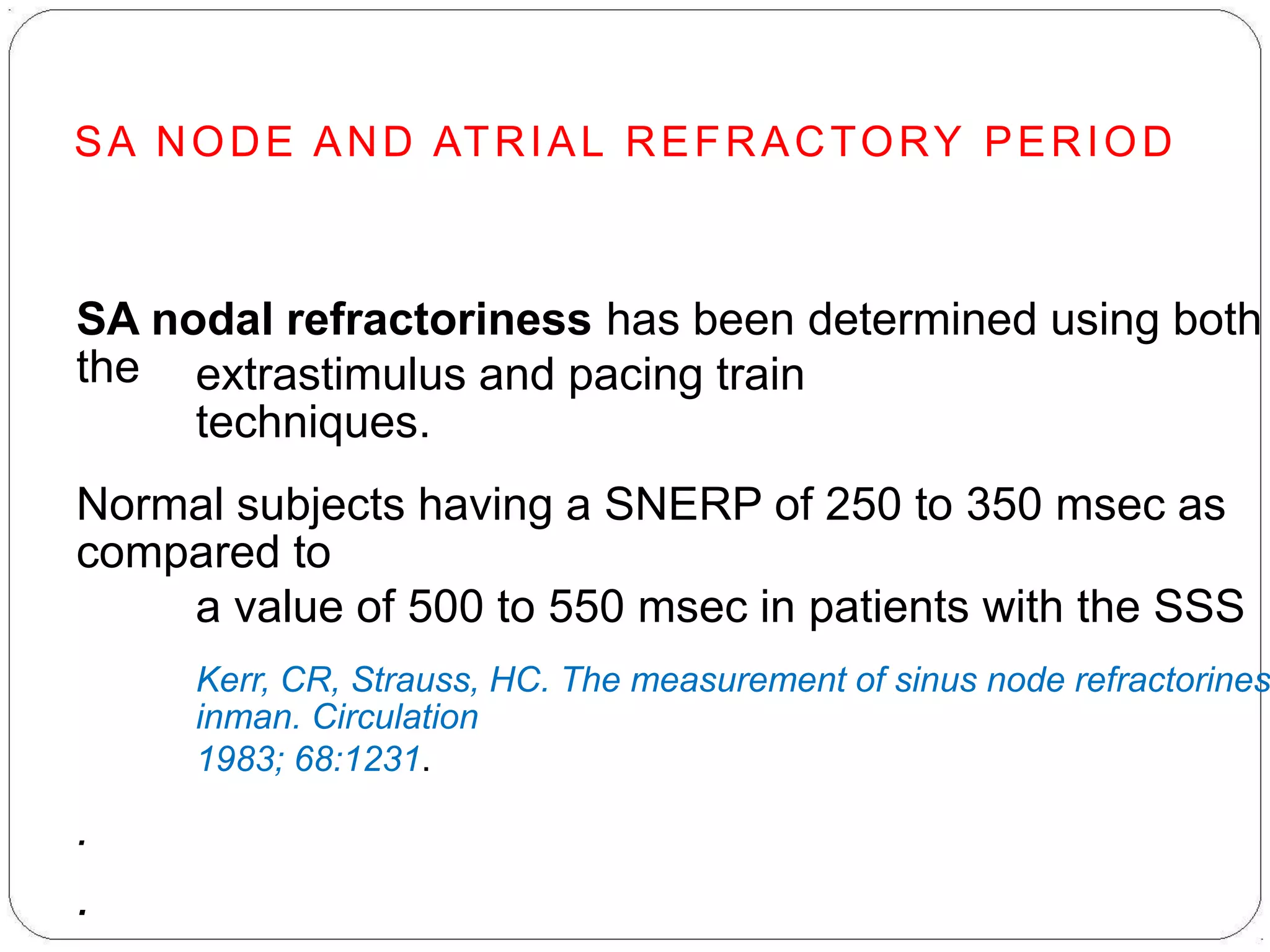 SA NODE AND ATRIAL REFRACTORY PERIOD
SA nodal refractoriness has been determined using both
the extrastimulus and pacing train
techniques.
Normal subjects having a SNERP of 250 to 350 msec as
compared to
a value of 500 to 550 msec in patients with the SSS
Kerr, CR, Strauss, HC. The measurement of sinus node refractorines
inman. Circulation
1983; 68:1231.
.
.
 