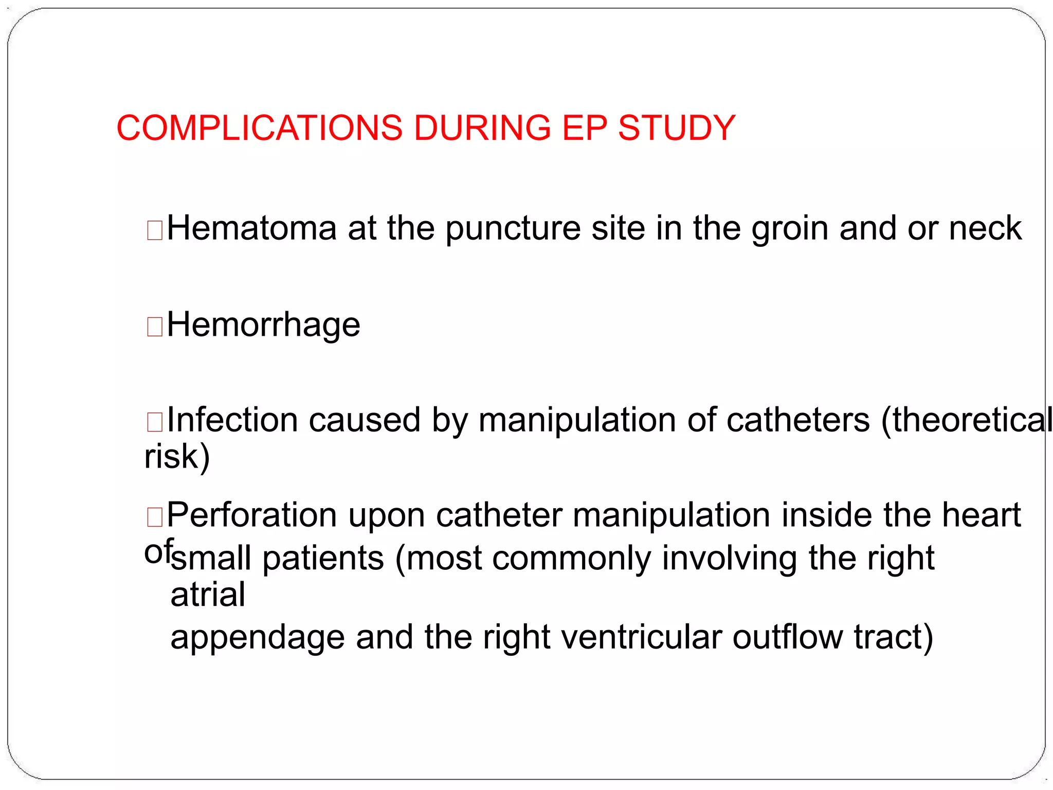 COMPLICATIONS DURING EP STUDY
Hematoma at the puncture site in the groin and or neck
Hemorrhage
Infection caused by manipulation of catheters (theoretical
risk)
Perforation upon catheter manipulation inside the heart
ofsmall patients (most commonly involving the right
atrial
appendage and the right ventricular outflow tract)
 