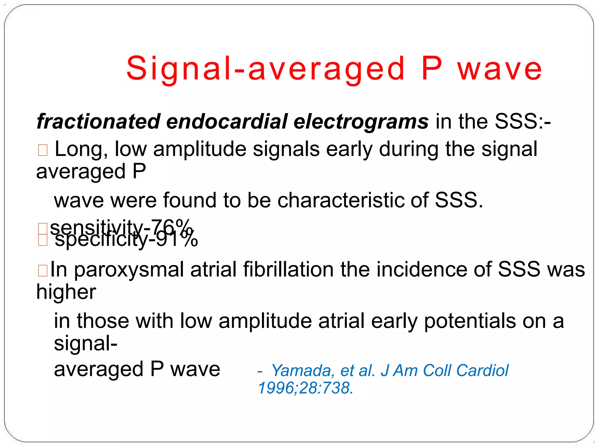 Signal-averaged P wave
fractionated endocardial electrograms in the SSS:-
Long, low amplitude signals early during the signal
averaged P
wave were found to be characteristic of SSS.
sensitivity-76%
specificity-91%
In paroxysmal atrial fibrillation the incidence of SSS was
higher
in those with low amplitude atrial early potentials on a
signal-
averaged P wave - Yamada, et al. J Am Coll Cardiol
1996;28:738.
 