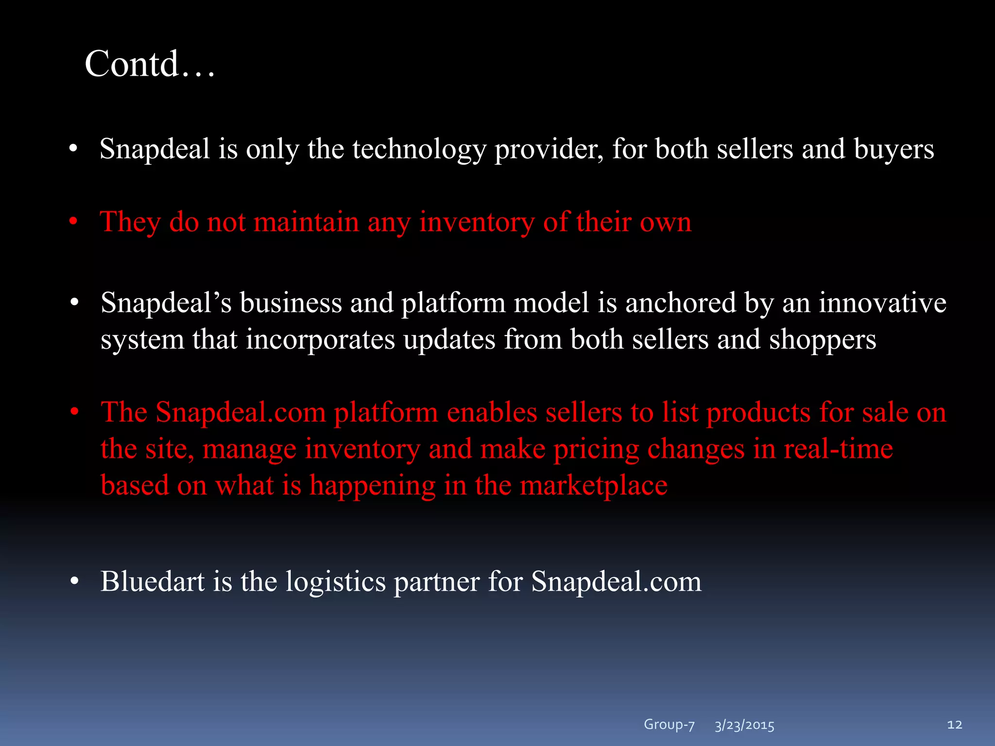 3/23/2015Group-7 12
• Snapdeal is only the technology provider, for both sellers and buyers
• They do not maintain any inventory of their own
• Snapdeal’s business and platform model is anchored by an innovative
system that incorporates updates from both sellers and shoppers
• The Snapdeal.com platform enables sellers to list products for sale on
the site, manage inventory and make pricing changes in real-time
based on what is happening in the marketplace
Contd…
• Bluedart is the logistics partner for Snapdeal.com
 