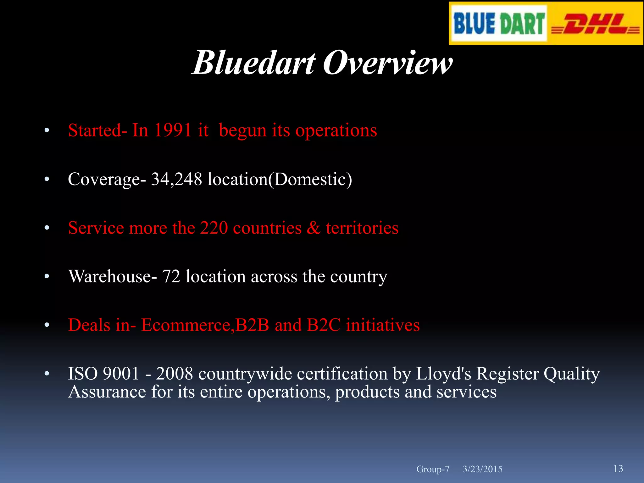 3/23/2015 13
Bluedart Overview
• Started- In 1991 it begun its operations
• Coverage- 34,248 location(Domestic)
• Service more the 220 countries & territories
• Warehouse- 72 location across the country
• Deals in- Ecommerce,B2B and B2C initiatives
• ISO 9001 - 2008 countrywide certification by Lloyd's Register Quality
Assurance for its entire operations, products and services
Group-7
 