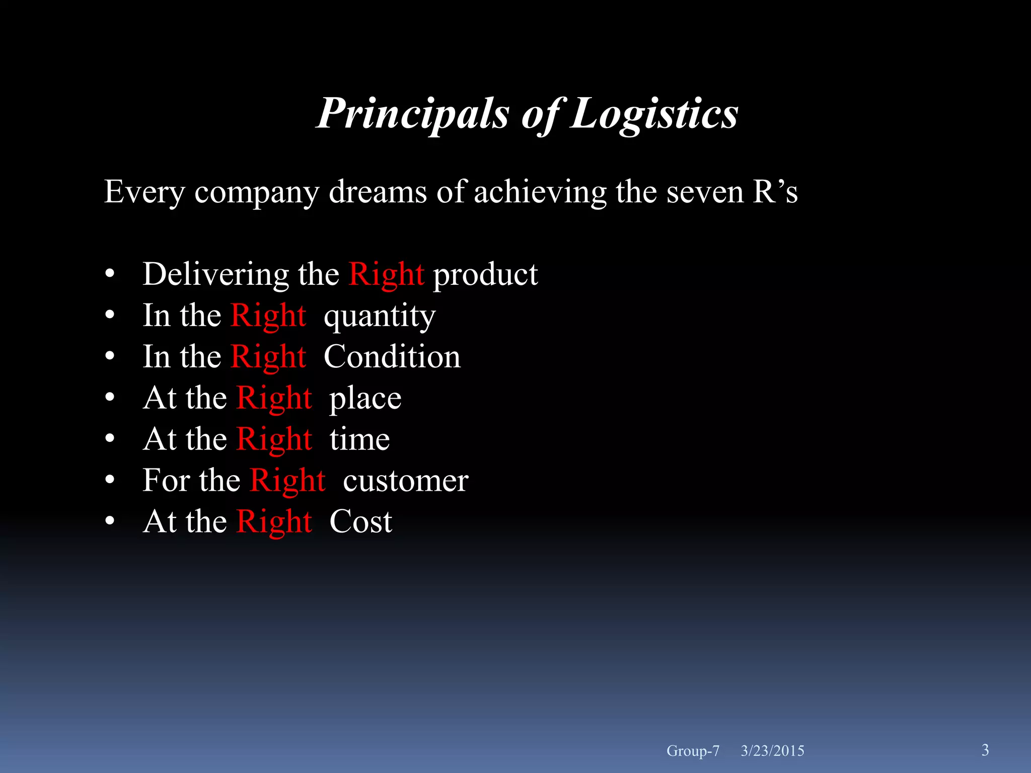 Principals of Logistics
Every company dreams of achieving the seven R’s
• Delivering the Right product
• In the Right quantity
• In the Right Condition
• At the Right place
• At the Right time
• For the Right customer
• At the Right Cost
3/23/2015 3Group-7
 