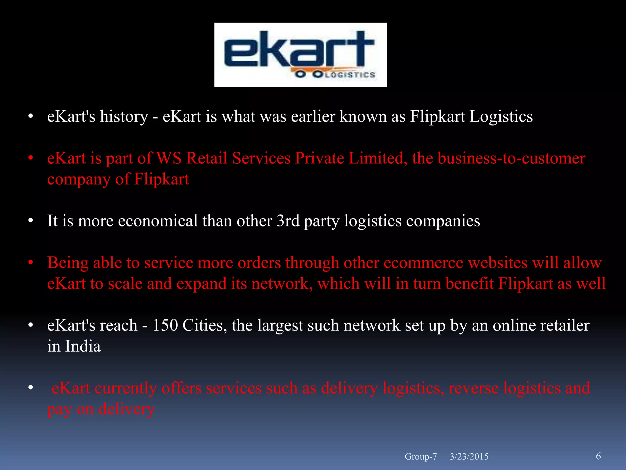 • eKart's history - eKart is what was earlier known as Flipkart Logistics
• eKart is part of WS Retail Services Private Limited, the business-to-customer
company of Flipkart
• It is more economical than other 3rd party logistics companies
• Being able to service more orders through other ecommerce websites will allow
eKart to scale and expand its network, which will in turn benefit Flipkart as well
• eKart's reach - 150 Cities, the largest such network set up by an online retailer
in India
• eKart currently offers services such as delivery logistics, reverse logistics and
pay on delivery
3/23/2015 6Group-7
 