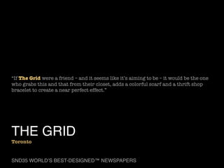 “If The Grid were a friend – and it seems like it’s aiming to be – it would be the one
who grabs this and that from their closet, adds a colorful scarf and a thrift shop
bracelet to create a near perfect effect.”

THE GRID

Toronto

SND35 WORLD’S BEST-DESIGNED™ NEWSPAPERS

 