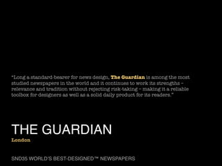 “Long a standard-bearer for news design, The Guardian is among the most
studied newspapers in the world and it continues to work its strengths –
relevance and tradition without rejecting risk-taking – making it a reliable
toolbox for designers as well as a solid daily product for its readers.”

THE GUARDIAN

London

SND35 WORLD’S BEST-DESIGNED™ NEWSPAPERS

 