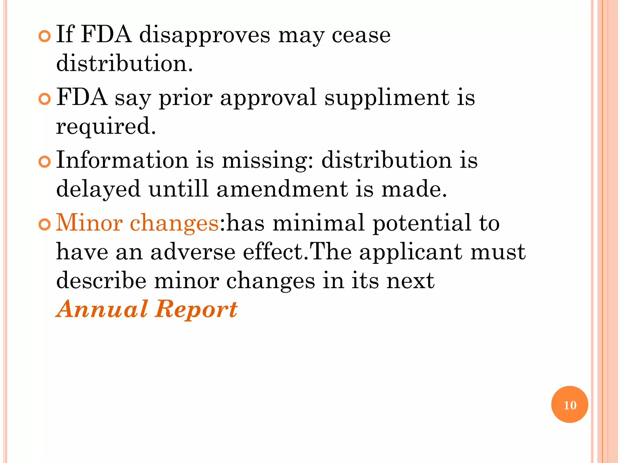  IfFDA disapproves may cease
  distribution.
 FDA say prior approval suppliment is
  required.
 Information is missing: distribution is
  delayed untill amendment is made.
 Minor changes:has minimal potential to
  have an adverse effect.The applicant must
  describe minor changes in its next
  Annual Report


                                              10
 
