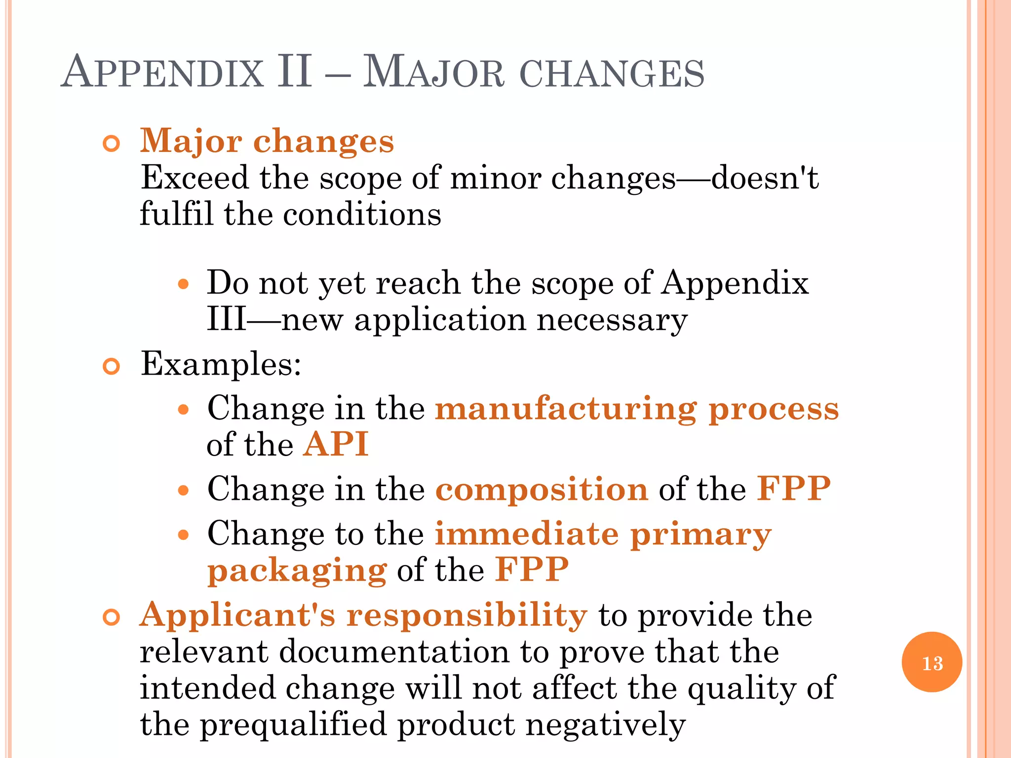 APPENDIX II – MAJOR CHANGES
    Major changes
     Exceed the scope of minor changes—doesn't
     fulfil the conditions

        Do not yet reach the scope of Appendix
         III—new application necessary
    Examples:
        Change in the manufacturing process
         of the API
        Change in the composition of the FPP
        Change to the immediate primary
         packaging of the FPP
    Applicant's responsibility to provide the
     relevant documentation to prove that the         13
     intended change will not affect the quality of
     the prequalified product negatively
 
