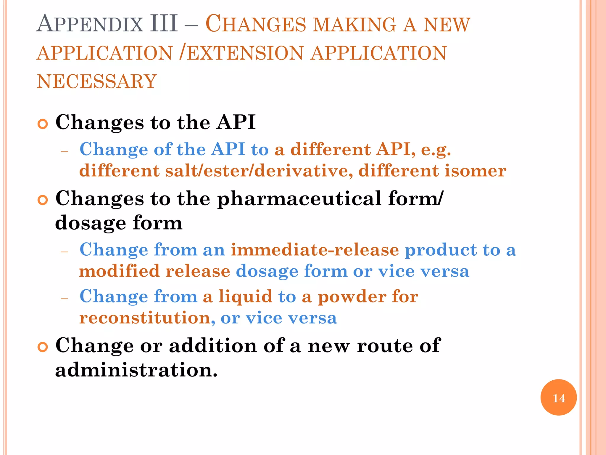 APPENDIX III – CHANGES MAKING A NEW
APPLICATION /EXTENSION APPLICATION
NECESSARY

   Changes to the API
      Change of the API to a different API, e.g.
      different salt/ester/derivative, different isomer
   Changes to the pharmaceutical form/
    dosage form
      Change from an immediate-release product to a
      modified release dosage form or vice versa
      Change from a liquid to a powder for
      reconstitution, or vice versa
   Change or addition of a new route of
    administration.
                                                          14
 