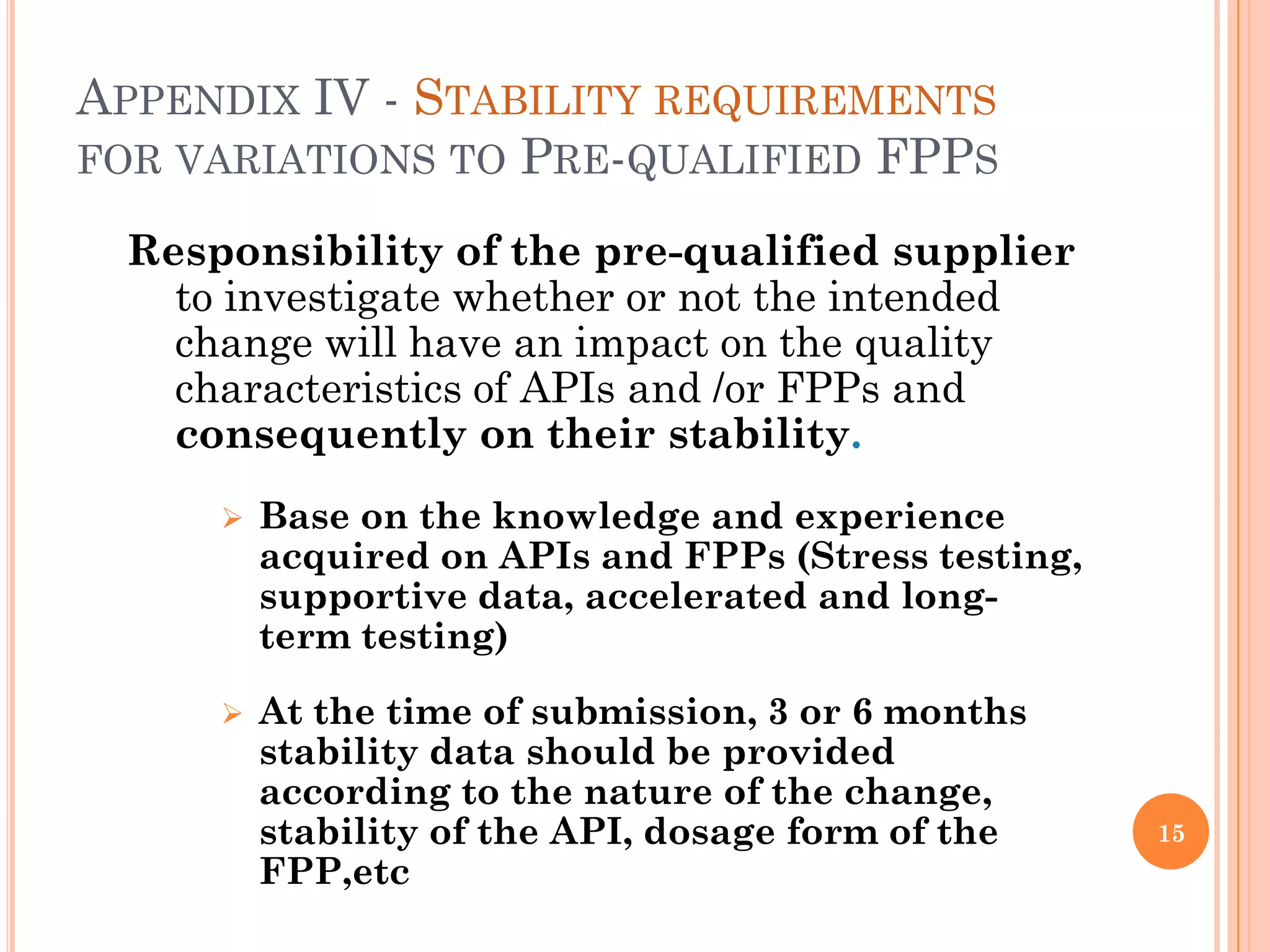 APPENDIX IV - STABILITY REQUIREMENTS
FOR VARIATIONS TO PRE-QUALIFIED FPPS

 Responsibility of the pre-qualified supplier
   to investigate whether or not the intended
   change will have an impact on the quality
   characteristics of APIs and /or FPPs and
   consequently on their stability.
        Base on the knowledge and experience
         acquired on APIs and FPPs (Stress testing,
         supportive data, accelerated and long-
         term testing)

        At the time of submission, 3 or 6 months
         stability data should be provided
         according to the nature of the change,
         stability of the API, dosage form of the     15
         FPP,etc
 
